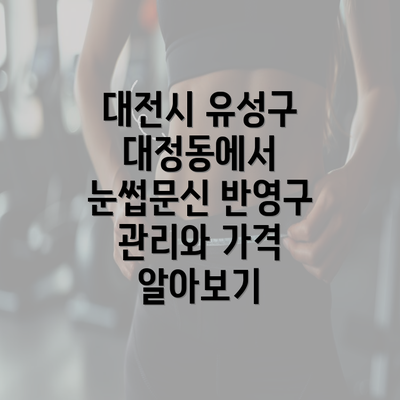 대전시 유성구 대정동에서 눈썹문신 반영구 관리와 가격 알아보기