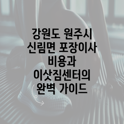 강원도 원주시 신림면 포장이사 비용과 이삿짐센터의 완벽 가이드