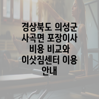 경상북도 의성군 사곡면 포장이사 비용 비교와 이삿짐센터 이용 안내